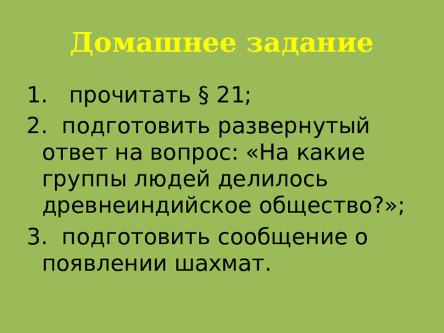 Домашнее задание 1. прочитать § 21; 2. подготовить развернутый ответ на вопрос: «На какие группы людей делилось древнеиндийское общество?»; 3. подготовить сообщение о появлении шахмат.  