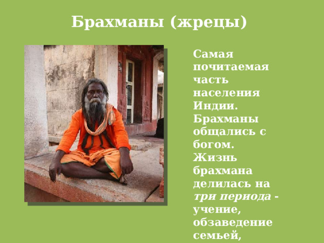 Брахманы (жрецы)   Самая почитаемая часть населения Индии. Брахманы общались с богом. Жизнь брахмана делилась на три  периода - учение, обзаведение семьей, отшельничество. 