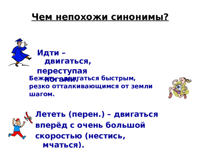 Чем непохожи синонимы? Идти – двигаться, переступая ногами. Бежать –  двигаться быстрым, резко отталкивающимся от земли шагом. Лететь (перен.) – двигаться вперёд с очень большой скоростью (нестись, мчаться). 