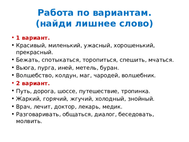 Работа по вариантам.  (найди лишнее слово) 1 вариант. Красивый, миленький, ужасный, хорошенький, прекрасный. Бежать, спотыкаться, торопиться, спешить, мчаться. Вьюга, пурга, иней, метель, буран. Волшебство, колдун, маг, чародей, волшебник. 2 вариант. Путь, дорога, шоссе, путешествие, тропинка. Жаркий, горячий, жгучий, холодный, знойный. Врач, лечит, доктор, лекарь, медик. Разговаривать, общаться, диалог, беседовать, молвить. 