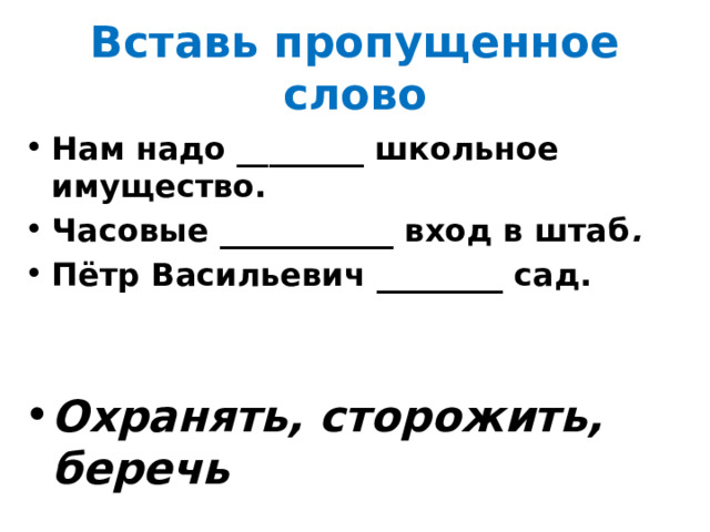 Вставь пропущенное слово Нам надо ________ школьное имущество. Часовые ___________ вход в штаб . Пётр Васильевич ________ сад. Охранять, сторожить, беречь 