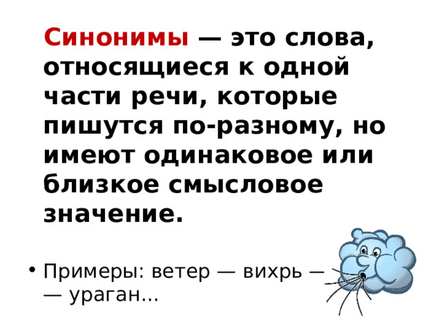  Синонимы  — это слова, относящиеся к одной части речи, которые пишутся по-разному, но имеют одинаковое или близкое смысловое значение. Примеры: ветер — вихрь — шквал — ураган...  