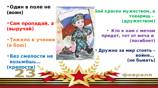 Один в поле не (воин)  Сам пропадай, а товарища (выручай)  Тяжело в учении – легко (в бою)  Без смелости не возьмёшь… (крепости)  Бой красен мужеством, а товарищ – (дружеством)  Кто к нам с мечом придет, тот от меча и (погибнет)  Дружно за мир стоять – войне… (не бывать) 