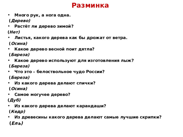 Разминка Много рук, а нога одна.  ( Дерево) Растёт ли дерево зимой? ( Нет) Листья, какого дерева как бы дрожат от ветра.  ( Осина) Какое дерево весной поит дятла?  ( Береза) Какое дерево используют для изготовления лыж?  ( Береза) Что это – белоствольное чудо России?  ( Береза) Из какого дерева делают спички?  ( Осина) Самое могучее дерево? ( Дуб) Из какого дерева делают карандаши?  ( Кедр) Из древесины какого дерева делают самые лучшие скрипки?  ( Ель)  