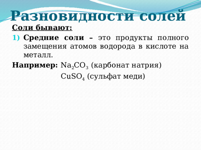 Разновидности солей Соли бывают: Средние соли – это продукты полного замещения атомов водорода в кислоте на металл. Например: Na 2 CO 3 (карбонат натрия)    CuSO 4 (сульфат меди) 