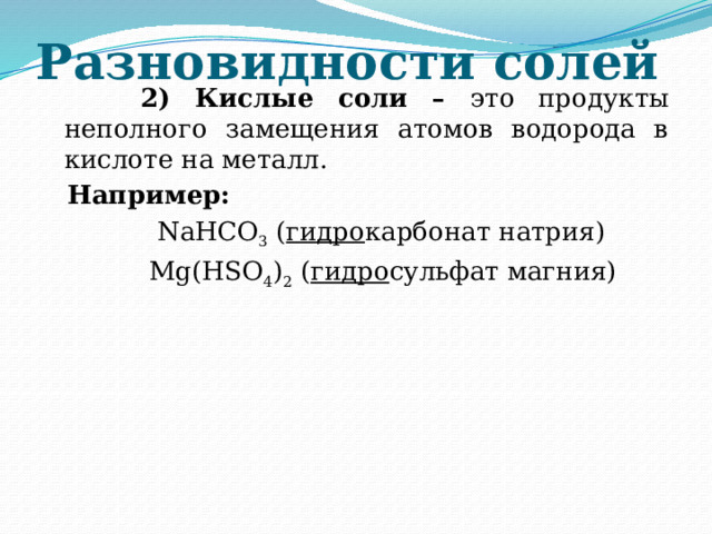Разновидности солей  2) Кислые соли – это продукты неполного замещения атомов водорода в кислоте на металл.  Например:  NaHCO 3 ( гидро карбонат натрия)  Mg(HSO 4 ) 2 ( гидро сульфат магния)  