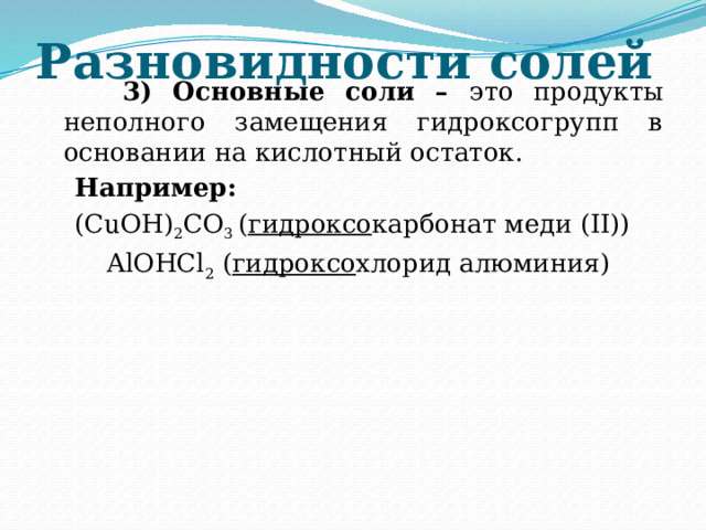 Разновидности солей  3) Основные соли – это продукты неполного замещения гидроксогрупп в основании на кислотный остаток.  Например:  (CuOH) 2 CO 3 ( гидроксо карбонат меди (II))  AlOHCl 2 ( гидроксо хлорид алюминия) 