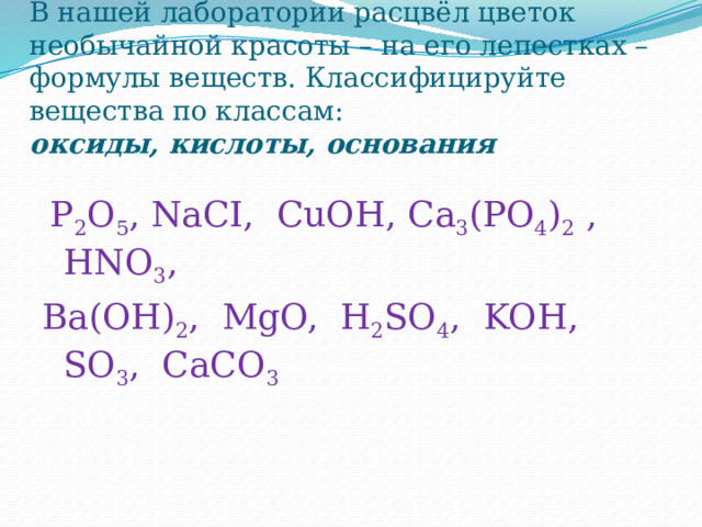 В нашей лаборатории расцвёл цветок необычайной красоты – на его лепестках – формулы веществ. Классифицируйте вещества по классам:  oксиды, кислоты, основания  P 2 O 5 , NaСI, CuOН, Са 3 (РО 4 ) 2  , HNO 3 , Ba(OH) 2 , MgO, H 2 SO 4 , KOН, SO 3 , CaCO 3 