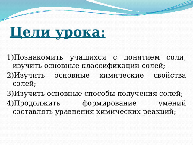 Цели урока: 1)Познакомить учащихся с понятием соли, изучить основные классификации солей; 2)Изучить основные химические свойства солей; 3)Изучить основные способы получения солей; 4)Продолжить формирование умений составлять уравнения химических реакций; 