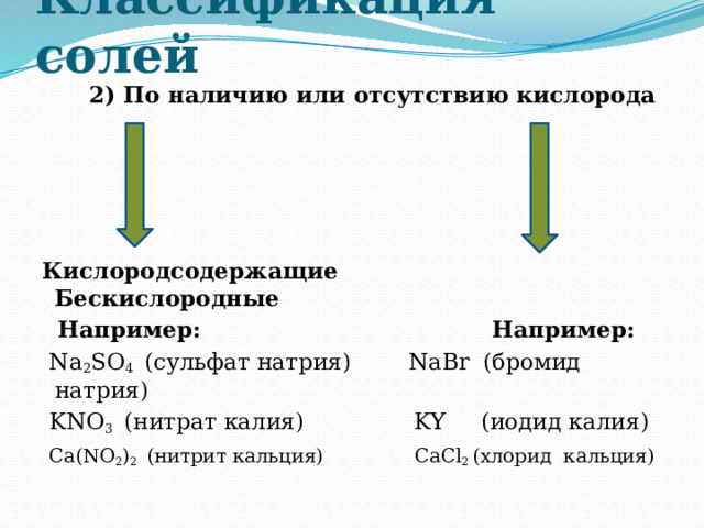 Классификация солей  2) По наличию или отсутствию кислорода        Кислородсодержащие Бескислородные  Например: Например:  Na 2 SO 4 (сульфат натрия) NaBr (бромид натрия)  KNO 3 (нитрат калия)  KY (иодид калия)  Ca(NO 2 ) 2 (нитрит кальция) CaCl 2 (хлорид кальция)   