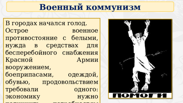 Военный коммунизм В городах начался голод. Острое военное противостояние с белыми, нужда в средствах для бесперебойного снабжения Красной Армии вооружением, боеприпасами, одеждой, обувью, продовольствием требовали одного: экономику нужно подчинить потребностям войны, максимально мобилизовать все ресурсы. 4 