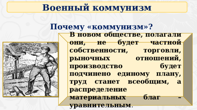 Военный коммунизм Почему «коммунизм»? В новом обществе, полагали они, не будет частной собственности, торговли, рыночных отношений, производство будет подчинено единому плану, труд станет всеобщим, а распределение материальных благ – уравнительным . 16 