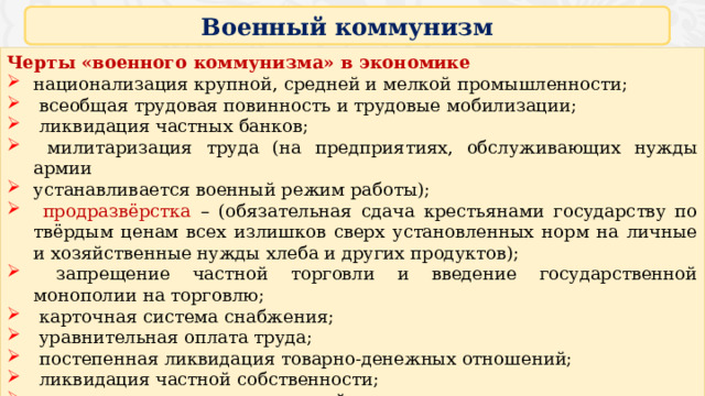 Военный коммунизм Черты «военного коммунизма» в экономике национализация крупной, средней и мелкой промышленности;  всеобщая трудовая повинность и трудовые мобилизации;  ликвидация частных банков;  милитаризация труда (на предприятиях, обслуживающих нужды армии устанавливается военный режим работы);  продразвёрстка – (обязательная сдача крестьянами государству по твёрдым ценам всех излишков сверх установленных норм на личные и хозяйственные нужды хлеба и других продуктов);  запрещение частной торговли и введение государственной монополии на торговлю;  карточная система снабжения;  уравнительная оплата труда;  постепенная ликвидация товарно-денежных отношений;  ликвидация частной собственности;  отмена коммунальных платежей, платы за проезд на транспорте т.д.;  крайняя централизация управления (главки) 16 