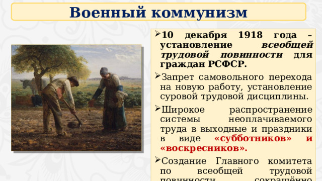 Военный коммунизм 10 декабря 1918 года – установление всеобщей трудовой повинности для граждан РСФСР. Запрет самовольного перехода на новую работу, установление суровой трудовой дисциплины. Широкое распространение системы неоплачиваемого труда в выходные и праздники в виде «субботников» и «воскресников». Создание Главного комитета по всеобщей трудовой повинности, сокращённо Главкомтруд. 16 