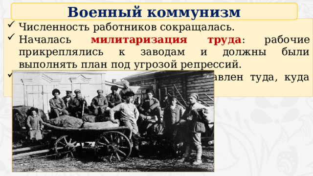 Военный коммунизм Численность работников сокращалась. Началась милитаризация труда : рабочие прикреплялись к заводам и должны были выполнять план под угрозой репрессий. Любой работник могу быть направлен туда, куда укажет власть. 16 