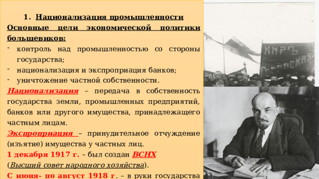 Национализация промышленности Основные цели экономической политики большевиков: контроль над промышленностью со стороны государства; национализация и экспроприация банков; уничтожение частной собственности. Национализация  – передача в собственность государства земли, промышленных предприятий, банков или другого имущества, принадлежащего частным лицам. Экспроприация – принудительное отчуждение (изъятие) имущества у частных лиц. 1 декабря 1917 г. – был создан ВСНХ  ( Высший совет народного хозяйства ). С июня- по август 1918 г . – в руки государства перешли все крупные промышленные предприятия, транспорт и недвижимость.  