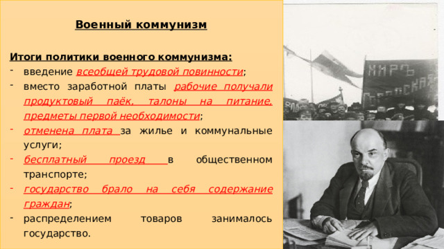 Военный коммунизм Итоги политики военного коммунизма: введение всеобщей трудовой повинности ; вместо заработной платы рабочие получали продуктовый паёк, талоны на питание, предметы первой необходимости ; отменена плата за жилье и коммунальные услуги; бесплатный проезд в общественном транспорте; государство брало на себя содержание граждан ; распределением товаров занималось государство. 16 