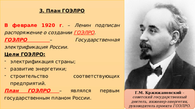 3. План ГОЭЛРО  В феврале 1920 г . – Ленин подписан распоряжение о создании ГОЭЛРО . ГОЭЛРО – Государственная электрификация России . Цели ГОЭЛРО: электрификация страны; развитие энергетики; строительство соответствующих предприятий. План ГОЭЛРО – являлся первым государственным планом России. Г.М. Кржижановский – советский государственный деятель, инженер-энергетик, руководитель проекта ГОЭЛРО. 16 