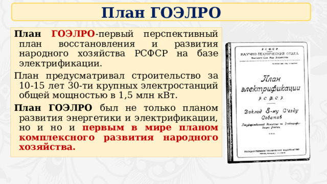 План ГОЭЛРО План  ГОЭЛРО -первый перспективный план восстановления и развития народного хозяйства РСФСР на базе электрификации. План предусматривал строительство за 10-15 лет 30-ти крупных электростанций общей мощностью в 1,5 млн кВт. План ГОЭЛРО был не только планом развития энергетики и электрификации, но и но и первым в мире планом комплексного развития народного хозяйства. 16 