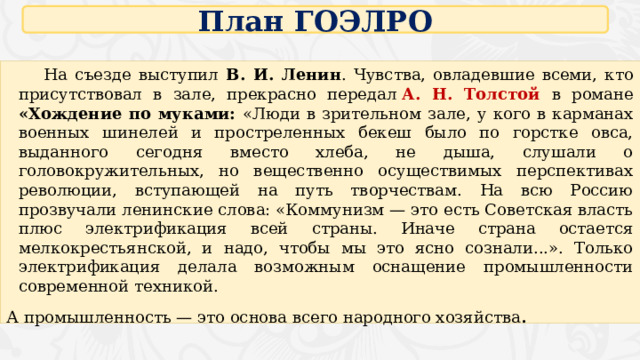 План ГОЭЛРО  На съезде выступил В. И. Ленин . Чувства, овладевшие всеми, кто присутствовал в зале, прекрасно передал  А. Н. Толстой в романе «Хождение по муками: «Люди в зрительном зале, у кого в карманах военных шинелей и простреленных бекеш было по горстке овса, выданного сегодня вместо хлеба, не дыша, слушали о головокружительных, но вещественно осуществимых перспективах революции, вступающей на путь творчествам. На всю Россию прозвучали ленинские слова: «Коммунизм — это есть Советская власть плюс электрификация всей страны. Иначе страна остается мелкокрестьянской, и надо, чтобы мы это ясно сознали...». Только электрификация делала возможным оснащение промышленности современной техникой. А промышленность — это основа всего народного хозяйства . 16 