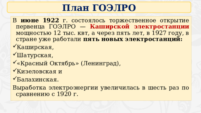 План ГОЭЛРО В июне 1922 г. состоялось торжественное открытие первенца ГОЭЛРО — Каширской электростанции мощностью 12 тыс. квт, а через пять лет, в 1927 году, в стране уже работали пять новых электростанций: Каширская, Шатурская, «Красный Октябрь» (Ленинград), Кизеловская и Балахинская. Выработка электроэнергии увеличилась в шесть раз по сравнению с 1920 г. 16 