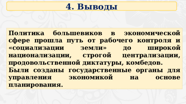 4. Выводы Политика большевиков в экономической сфере прошла путь от рабочего контроля и «социализации земли» до широкой национализации, строгой централизации, продовольственной диктатуры, комбедов. Были созданы государственные органы для управления экономикой на основе планирования. 16 