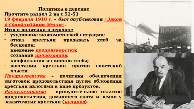  Политика в деревне Прочтите раздел 2 на с.52-53 19 февраля 1918 г. – был опубликован «Закон о социализации земли» . Итоги политики в деревне: ухудшение экономической ситуации; отказ крестьян продавать хлеб за бесценок; введение продразверстки ; создание продотрядов ; конфискация излишков хлеба; восстания крестьян против советской власти. Продразверстка – политика обеспечения заготовок продовольствия путем обложения крестьян налогами в виде продуктов. Раскулачивание – принудительное изъятие продовольствия, домашнего скота и земли у зажиточных крестьян ( кулаков ). 4 