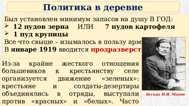 Политика в деревне Был установлен минимум запасов на душу В ГОД:  12 пудов зерна  ИЛИ  7 пудов картофеля  1 пуд крупицы Все что свыше – изымалось в пользу армии В январе 1919 вводится продразверстка Из-за крайне жесткого отношения большевиков к крестьянству селе организуется движение «зеленых»: крестьяне и солдаты-дезертиры объединялись в отряды, выступали против «красных» и «белых». Часто превращались в разбойничьи шайки. батька Н.И. Махно 4 