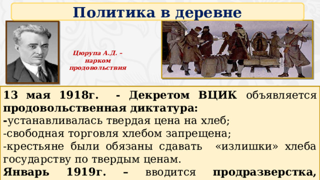 Политика в деревне Цюрупа А.Д. – нарком продовольствия 13 мая 1918г. - Декретом ВЦИК объявляется продовольственная диктатура: - устанавливалась твердая цена на хлеб; -свободная торговля хлебом запрещена; -крестьяне были обязаны сдавать «излишки» хлеба государству по твердым ценам. Январь 1919г. – вводится продразверстка, создаются продотряды. 4 