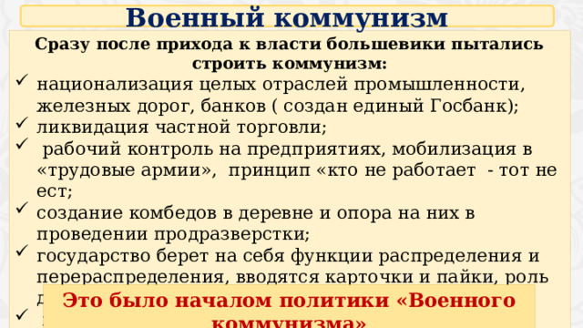 Военный коммунизм Сразу после прихода к власти большевики пытались строить коммунизм: национализация целых отраслей промышленности, железных дорог, банков ( создан единый Госбанк); ликвидация частной торговли;  рабочий контроль на предприятиях, мобилизация в «трудовые армии», принцип «кто не работает - тот не ест; создание комбедов в деревне и опора на них в проведении продразверстки; государство берет на себя функции распределения и перераспределения, вводятся карточки и пайки, роль денег падает;  милитаризация экономики, первоочередное снабжение армии. Это было началом политики «Военного коммунизма» 4 