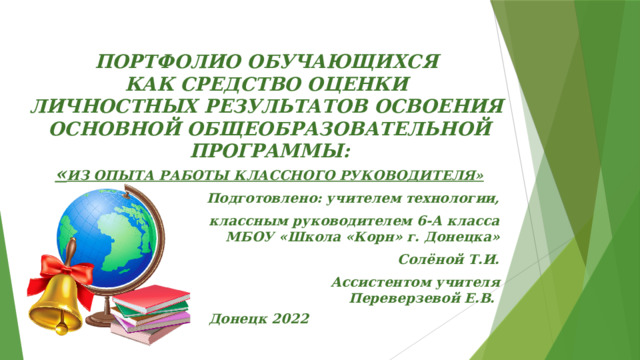 ПОРТФОЛИО ОБУЧАЮЩИХСЯ КАК СРЕДСТВО ОЦЕНКИ ЛИЧНОСТНЫХ РЕЗУЛЬТАТОВ ОСВОЕНИЯ ОСНОВНОЙ ОБЩЕОБРАЗОВАТЕЛЬНОЙ ПРОГРАММЫ: « ИЗ ОПЫТА РАБОТЫ КЛАССНОГО РУКОВОДИТЕЛЯ»  Подготовлено: учителем технологии, классным руководителем 6-А класса  МБОУ «Школа «Корн» г. Донецка» Солёной Т.И. Ассистентом учителя  Переверзевой Е.В. Донецк 2022 