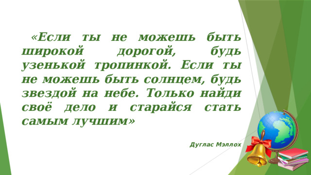  « Если ты не можешь быть широкой дорогой, будь узенькой тропинкой. Если ты не можешь быть солнцем, будь звездой на небе. Только найди своё дело и старайся стать самым лучшим»   Дуглас Мэллох 