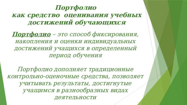 Портфолио  как средство оценивания учебных достижений обучающихся   Портфолио  – это способ фиксирования, накопления и оценки индивидуальных достижений учащихся в определенный период обучения  Портфолио дополняет традиционные контрольно-оценочные средства, позволяет учитывать результаты, достигнутые учащимся в разнообразных видах деятельности  