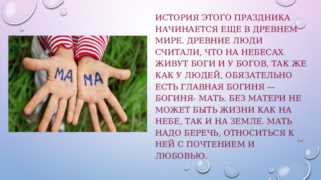 История этого праздника начинается еще в Древнем мире. Древние люди считали, что на небесах живут боги и у богов, так же как у людей, обязательно есть главная богиня — богиня- мать. Без матери не может быть жизни как на небе, так и на земле. Мать надо беречь, относиться к ней с почтением и любовью. 