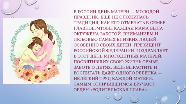 В России День матери — молодой праздник. Ещё не сложилась традиция, как его отмечать в семье. Главное, чтобы каждая мама была окружена заботой, вниманием и любовью самых близких людей, особенно своих детей. Президент Российской Федерации поздравляет в этот день многодетных матерей, посвятивших свою жизнь семье, заботе о детях. Ведь вырастить и воспитать даже одного ребёнка — нелёгкий труд каждой матери. Самым отличившимся вручают орден «Родительская слава». 