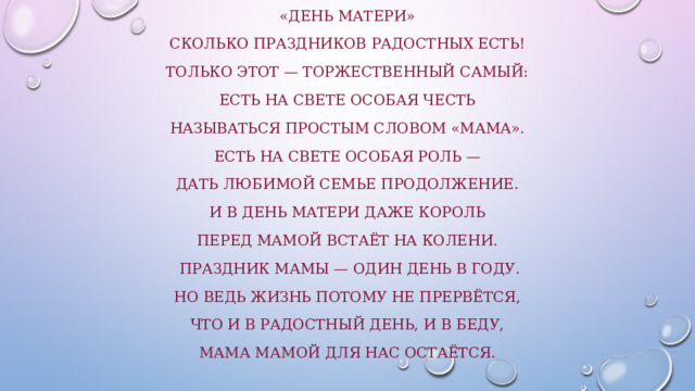 «День Матери» Сколько праздников радостных есть! Только этот — торжественный самый: Есть на свете особая честь Называться простым словом «мама». Есть на свете особая роль — Дать любимой семье продолжение. И в День матери даже король Перед мамой встаёт на колени.  Праздник мамы — один день в году. Но ведь жизнь потому не прервётся, Что и в радостный день, и в беду, Мама мамой для нас остаётся. 