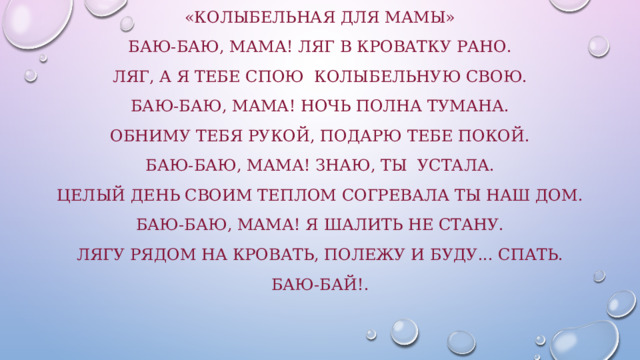 «Колыбельная для мамы» Баю-баю, мама! Ляг в кроватку рано. Ляг, а я тебе спою Колыбельную свою. Баю-баю, мама! Ночь полна тумана. Обниму тебя рукой, Подарю тебе покой. Баю-баю, мама! Знаю, ты устала. Целый день своим теплом Согревала ты наш дом. Баю-баю, мама! Я шалить не стану. Лягу рядом на кровать, Полежу и буду... спать. Баю-бай!. 