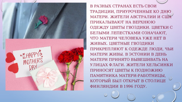 В разных странах есть свои традиции, приуроченные ко Дню матери. Жители Австралии и США прикалывают на верхнюю одежду цветы гвоздики. Цветки с белыми лепестками означают, что матери человека уже нет в живых. Цветные гвоздики прикрепляют к одежде люди, чьи матери живы. В Эстонии в День матери принято вывешивать на улицах флаги. Жители Хельсинки приносят цветы к подножию памятника Матери-работницы, который был открыт в столице Финляндии в 1996 году. 
