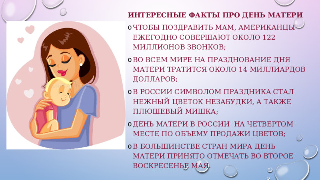 Интересные факты про День матери чтобы поздравить мам, американцы ежегодно совершают около 122 миллионов звонков; во всем мире на празднование Дня матери тратится около 14 миллиардов долларов; в России символом праздника стал нежный цветок незабудки, а также плюшевый мишка; День матери в России на четвертом месте по объему продажи цветов; в большинстве стран мира День матери принято отмечать во второе воскресенье мая. 