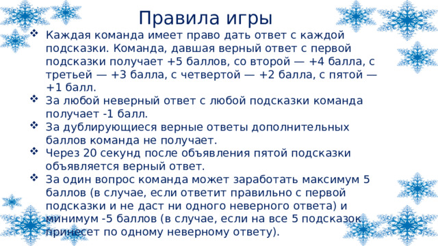 Правила игры Каждая команда имеет право дать ответ с каждой подсказки. Команда, давшая верный ответ с первой подсказки получает +5 баллов, со второй — +4 балла, с третьей — +3 балла, с четвертой — +2 балла, с пятой — +1 балл. За любой неверный ответ с любой подсказки команда получает -1 балл. За дублирующиеся верные ответы дополнительных баллов команда не получает. Через 20 секунд после объявления пятой подсказки объявляется верный ответ. За один вопрос команда может заработать максимум 5 баллов (в случае, если ответит правильно с первой подсказки и не даст ни одного неверного ответа) и минимум -5 баллов (в случае, если на все 5 подсказок принесет по одному неверному ответу). 