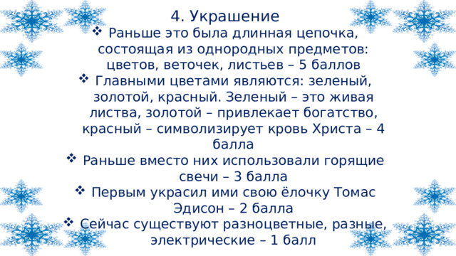 4. Украшение Раньше это была длинная цепочка, состоящая из однородных предметов: цветов, веточек, листьев – 5 баллов Главными цветами являются: зеленый, золотой, красный. Зеленый – это живая листва, золотой – привлекает богатство, красный – символизирует кровь Христа – 4 балла Раньше вместо них использовали горящие свечи – 3 балла Первым украсил ими свою ёлочку Томас Эдисон – 2 балла Сейчас существуют разноцветные, разные, электрические – 1 балл 