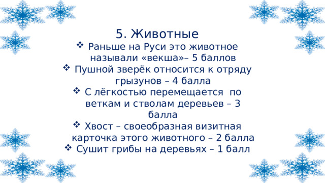 5. Животные Раньше на Руси это животное называли «векша»– 5 баллов Пушной зверёк относится к отряду грызунов – 4 балла С лёгкостью перемещается по веткам и стволам деревьев – 3 балла Хвост – своеобразная визитная карточка этого животного – 2 балла Сушит грибы на деревьях – 1 балл 