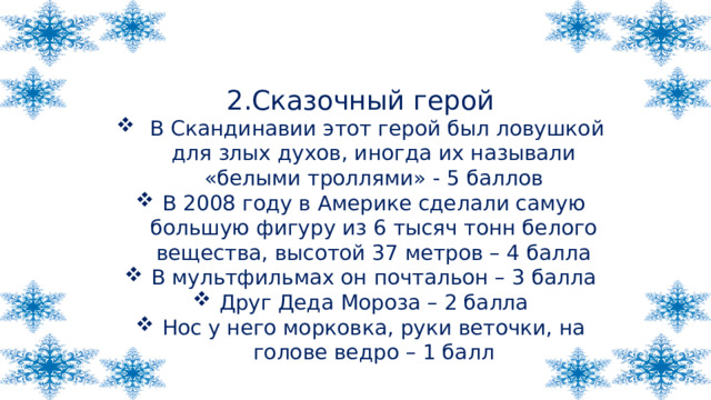 2.Сказочный герой  В Скандинавии этот герой был ловушкой для злых духов, иногда их называли «белыми троллями» - 5 баллов В 2008 году в Америке сделали самую большую фигуру из 6 тысяч тонн белого вещества, высотой 37 метров – 4 балла В мультфильмах он почтальон – 3 балла Друг Деда Мороза – 2 балла Нос у него морковка, руки веточки, на голове ведро – 1 балл 