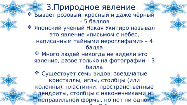 3.Природное явление Бывает розовый, красный и даже чёрный – 5 баллов Японский ученый Накая Укитиро называл это явление «письмом с небес, написанным тайными иероглифами» – 4 балла Много людей никогда не видели это явление, разве только на фотографии – 3 балла Существует семь видов: звездчатые кристаллы, иглы, столбцы (или колонны), пластинки, пространственные дендриты, столбцы с наконечниками и неправильной формы, но нет ни одной похожей – 2 балла У нас они падают зимой и белого цвета – 1 балл 