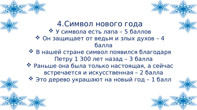 4.Символ нового года У символа есть лапа – 5 баллов Он защищает от ведьм и злых духов – 4 балла В нашей стране символ появился благодаря Петру 1 300 лет назад – 3 балла Раньше она была только настоящая, а сейчас встречается и искусственная – 2 балла Это дерево украшают на новый год – 1 балл 