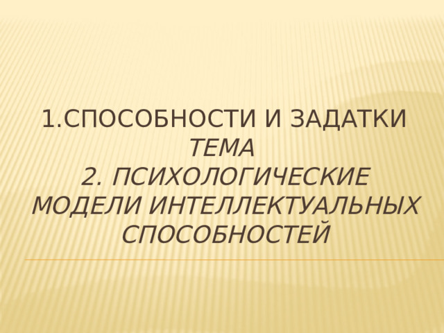1.Способности и Задатки Тема  2. Психологические модели интеллектуальных способностей    