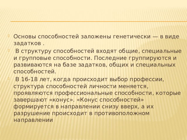 Основы способностей заложены генетически — в виде задатков .  В структуру способностей входят общие, специальные и групповые способности. Последние группируются и развиваются на базе задатков, общих и специальных способностей.  В 16-18 лет, когда происходит выбор профессии, структура способностей личности меняется, проявляются профессиональные способности, которые завершают «конус». «Конус способностей» формируется в направлении снизу вверх, а их разрушение происходит в противоположном направлении Основы способностей заложены генетически — в виде задатков .  В структуру способностей входят общие, специальные и групповые способности. Последние группируются и развиваются на базе задатков, общих и специальных способностей.  В 16-18 лет, когда происходит выбор профессии, структура способностей личности меняется, проявляются профессиональные способности, которые завершают «конус». «Конус способностей» формируется в направлении снизу вверх, а их разрушение происходит в противоположном направлении 