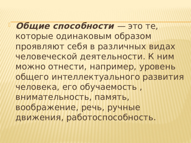 Общие способности — это те, которые одинаковым образом проявляют себя в различных видах человеческой деятельности. К ним можно отнести, например, уровень общего интеллектуального развития человека, его обучаемость , внимательность, память, воображение, речь, ручные движения, работоспособность. 