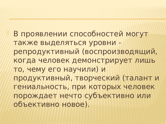 В проявлении способностей могут также выделяться уровни ‑ репродуктивный (воспроизводящий, когда человек демонстрирует лишь то, чему его научили) и продуктивный, творческий (талант и гениальность, при которых человек порождает нечто субъективно или объективно новое). 