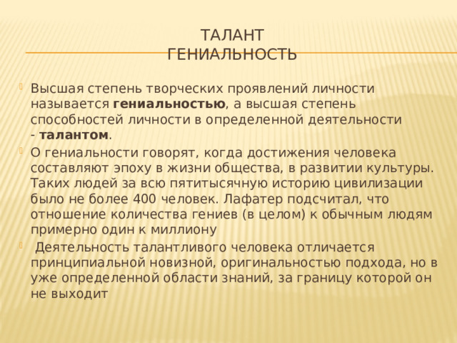 Талант  Гениальность Высшая степень творческих проявлений личности называется  гениальностью , а высшая степень способностей личности в определенной деятельности -  талантом . О гениальности говорят, когда достижения человека составляют эпоху в жизни общества, в развитии культуры. Таких людей за всю пятитысячную историю цивилизации было не более 400 человек. Лафатер подсчитал, что отношение количества гениев (в целом) к обычным людям примерно один к миллиону  Деятельность талантливого человека отличается принципиальной новизной, оригинальностью подхода, но в уже определенной области знаний, за границу которой он не выходит 